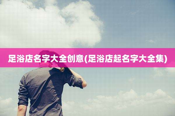 足浴店名字大全创意(足浴店起名字大全集)