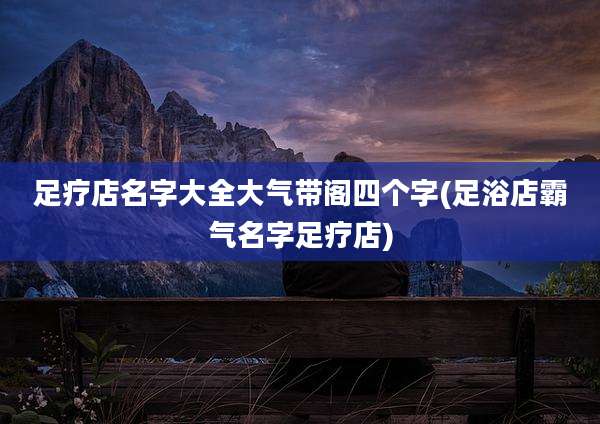 足疗店名字大全大气带阁四个字(足浴店霸气名字足疗店)