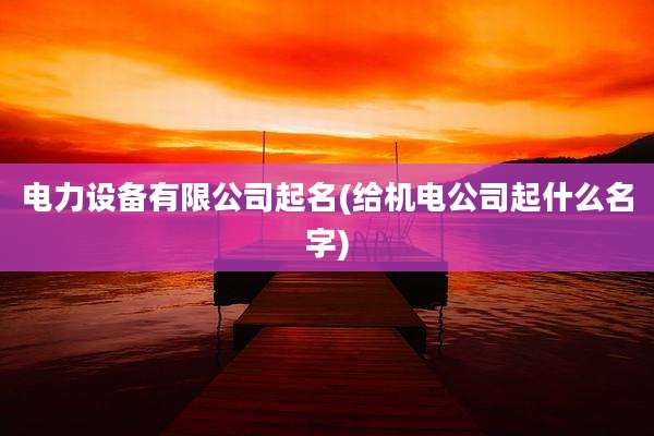 电力设备有限公司起名(给机电公司起什么名字)