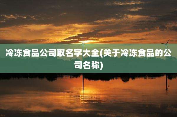 冷冻食品公司取名字大全(关于冷冻食品的公司名称)