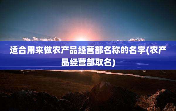 适合用来做农产品经营部名称的名字(农产品经营部取名)