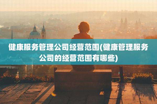 健康服务管理公司经营范围(健康管理服务公司的经营范围有哪些)