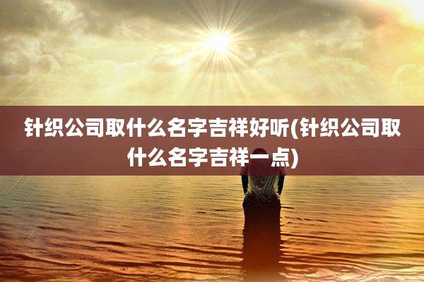 针织公司取什么名字吉祥好听(针织公司取什么名字吉祥一点)