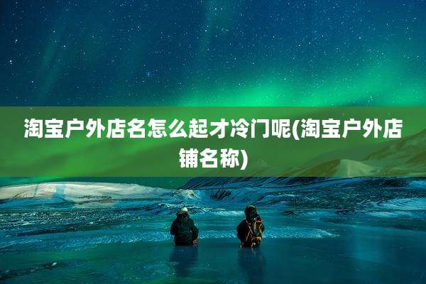 淘宝户外店名怎么起才冷门呢(淘宝户外店铺名称)
