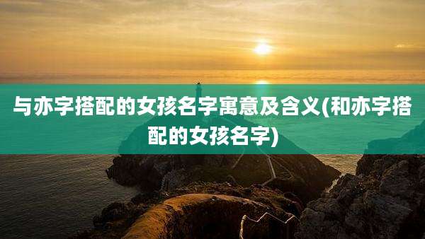 与亦字搭配的女孩名字寓意及含义(和亦字搭配的女孩名字)