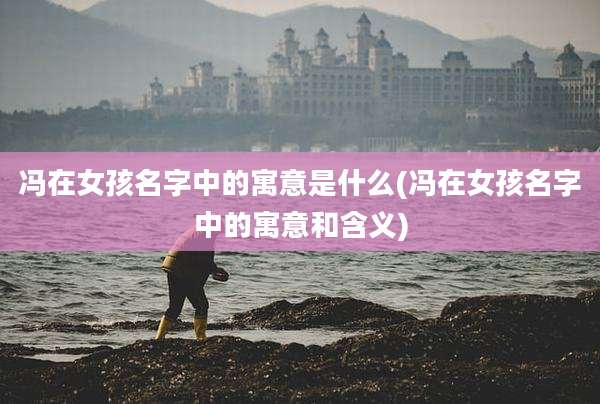 冯在女孩名字中的寓意是什么(冯在女孩名字中的寓意和含义)