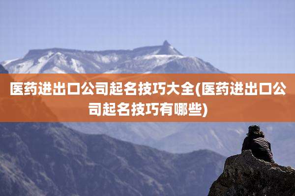 医药进出口公司起名技巧大全(医药进出口公司起名技巧有哪些)
