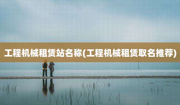 工程机械租赁站名称(工程机械租赁取名推荐)