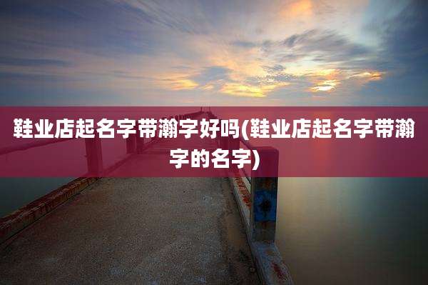 鞋业店起名字带瀚字好吗(鞋业店起名字带瀚字的名字)