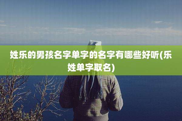 姓乐的男孩名字单字的名字有哪些好听(乐姓单字取名)