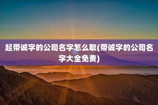 起带诚字的公司名字怎么取(带诚字的公司名字大全免费)