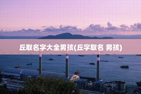 丘取名字大全男孩(丘字取名 男孩)