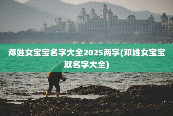 邓姓女宝宝名字大全2025两字(邓姓女宝宝取名字大全)