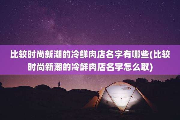 比较时尚新潮的冷鲜肉店名字有哪些(比较时尚新潮的冷鲜肉店名字怎么取)