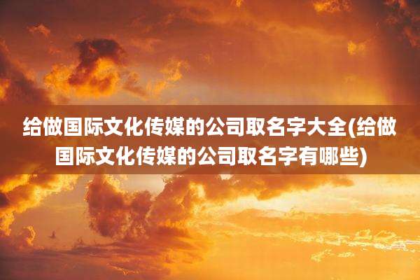 给做国际文化传媒的公司取名字大全(给做国际文化传媒的公司取名字有哪些)