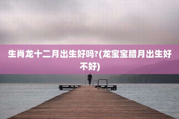 生肖龙十二月出生好吗?(龙宝宝腊月出生好不好)