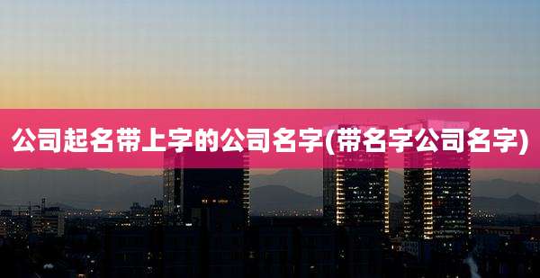 公司起名带上字的公司名字(带名字公司名字)