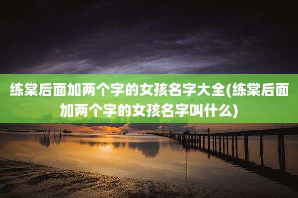 练棠后面加两个字的女孩名字大全(练棠后面加两个字的女孩名字叫什么)