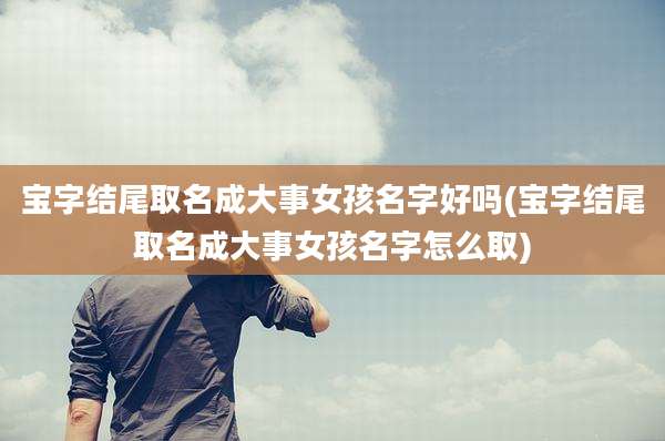 宝字结尾取名成大事女孩名字好吗(宝字结尾取名成大事女孩名字怎么取)