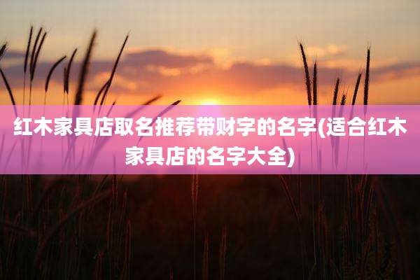 红木家具店取名推荐带财字的名字(适合红木家具店的名字大全)