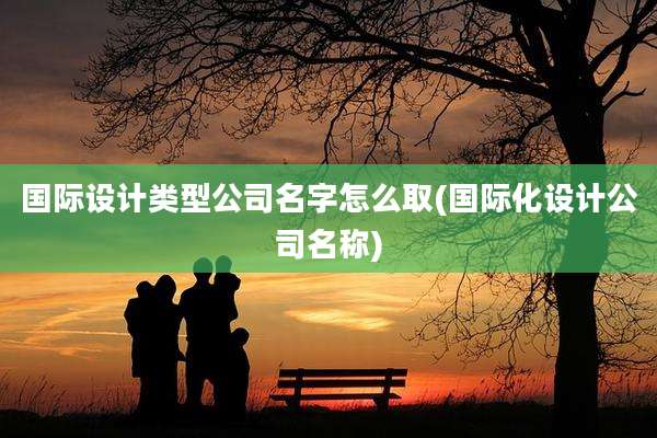 国际设计类型公司名字怎么取(国际化设计公司名称)