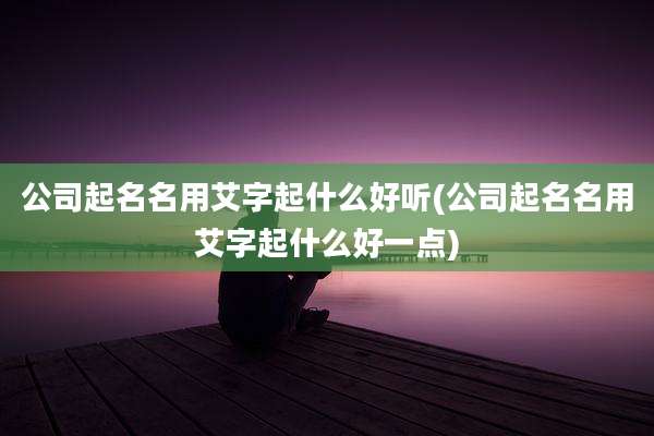 公司起名名用艾字起什么好听(公司起名名用艾字起什么好一点)