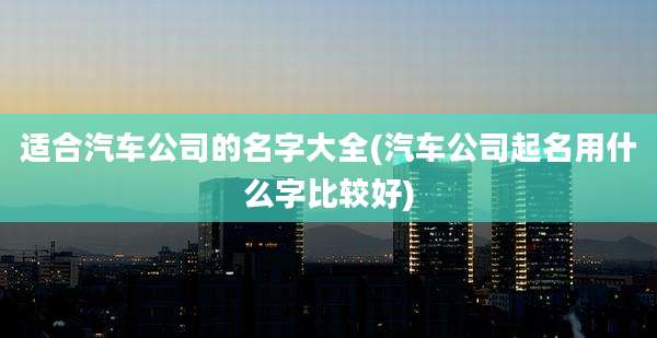 适合汽车公司的名字大全(汽车公司起名用什么字比较好)