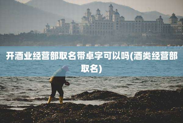 开酒业经营部取名带卓字可以吗(酒类经营部取名)