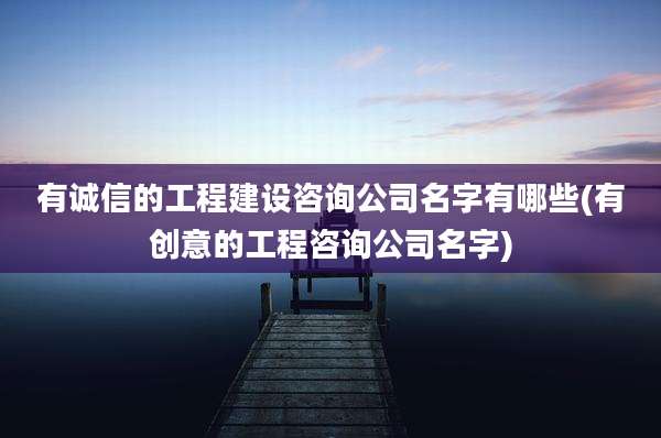 有诚信的工程建设咨询公司名字有哪些(有创意的工程咨询公司名字)