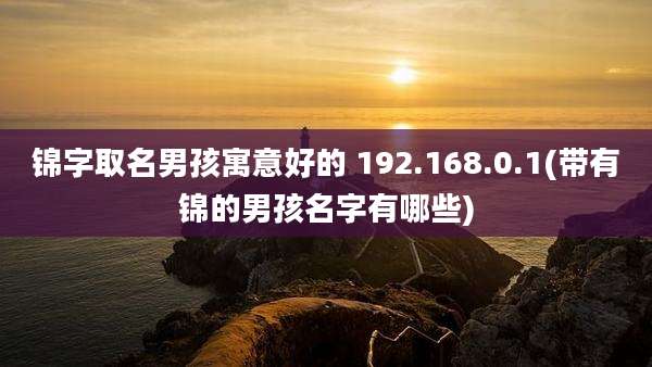 锦字取名男孩寓意好的 192.168.0.1(带有锦的男孩名字有哪些)