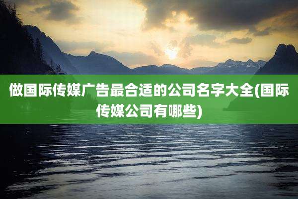 做国际传媒广告最合适的公司名字大全(国际传媒公司有哪些)