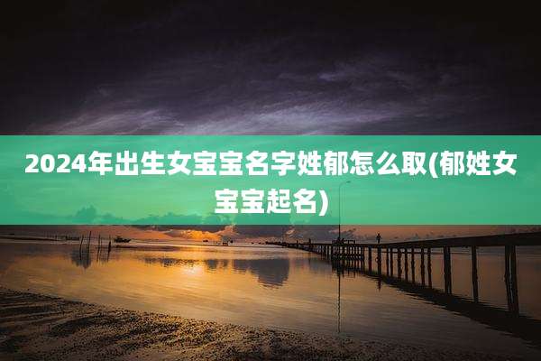2024年出生女宝宝名字姓郁怎么取(郁姓女宝宝起名)