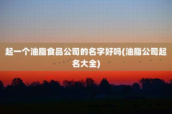 起一个油脂食品公司的名字好吗(油脂公司起名大全)