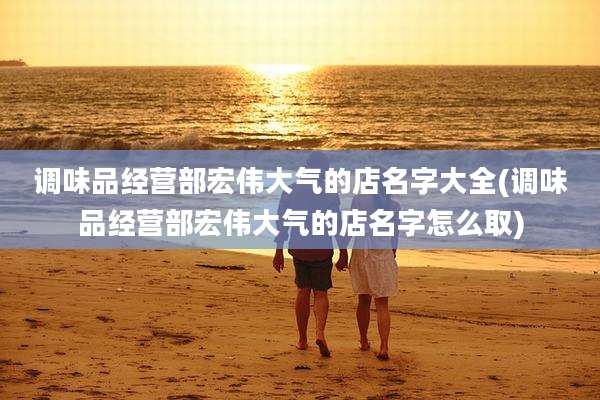 调味品经营部宏伟大气的店名字大全(调味品经营部宏伟大气的店名字怎么取)