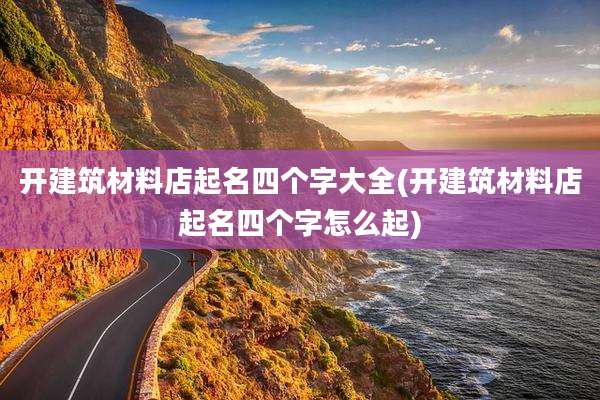 开建筑材料店起名四个字大全(开建筑材料店起名四个字怎么起)