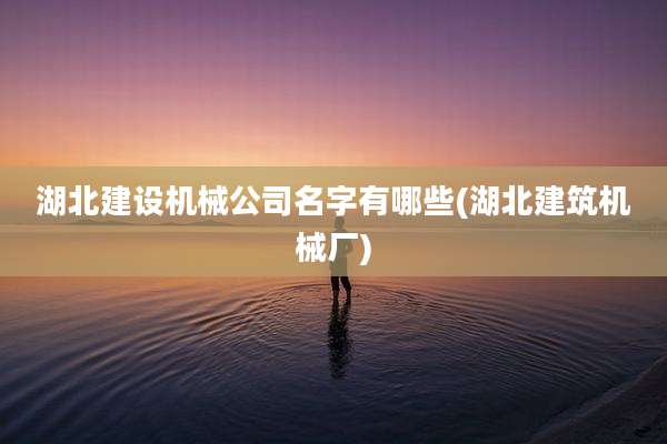 湖北建设机械公司名字有哪些(湖北建筑机械厂)