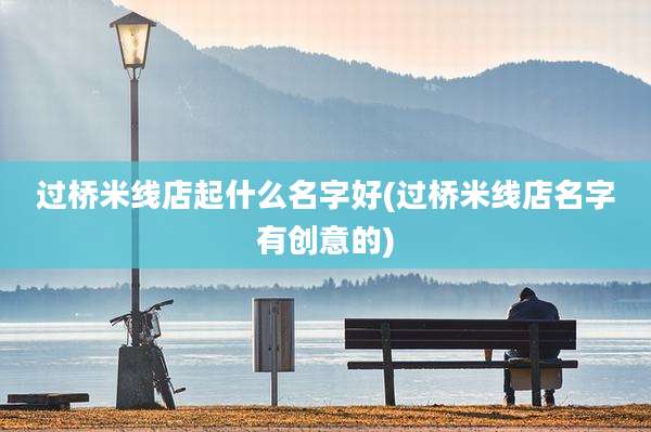 过桥米线店起什么名字好(过桥米线店名字有创意的)