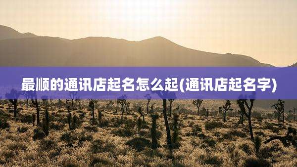 最顺的通讯店起名怎么起(通讯店起名字)