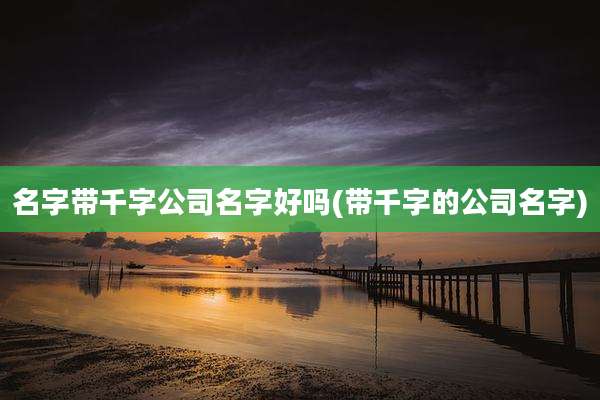 名字带千字公司名字好吗(带千字的公司名字)