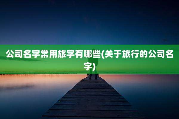 公司名字常用旅字有哪些(关于旅行的公司名字)