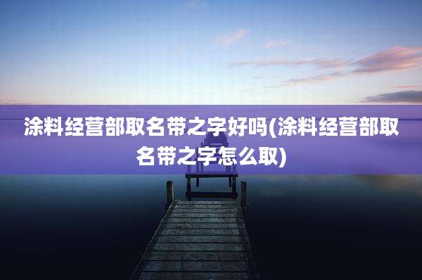 涂料经营部取名带之字好吗(涂料经营部取名带之字怎么取)