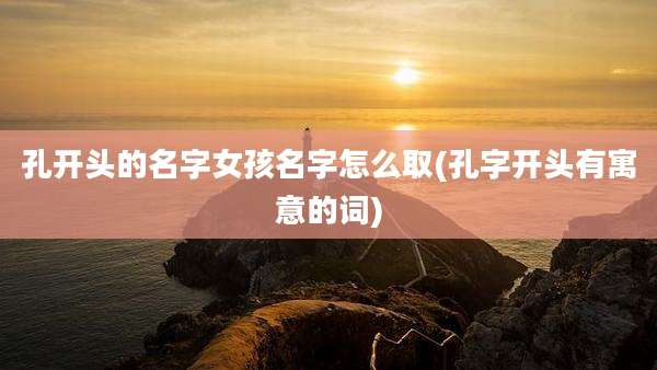 孔开头的名字女孩名字怎么取(孔字开头有寓意的词)
