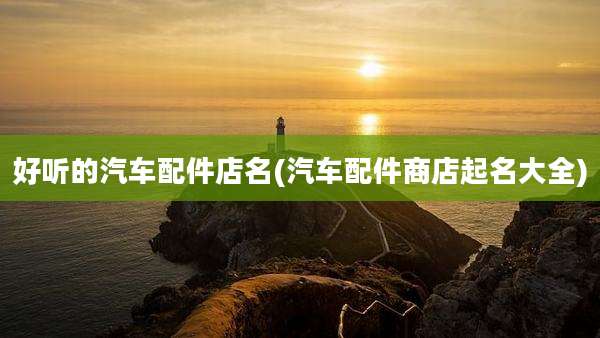 好听的汽车配件店名(汽车配件商店起名大全)