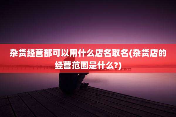杂货经营部可以用什么店名取名(杂货店的经营范围是什么?)