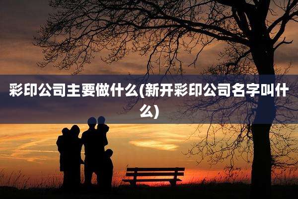 彩印公司主要做什么(新开彩印公司名字叫什么)