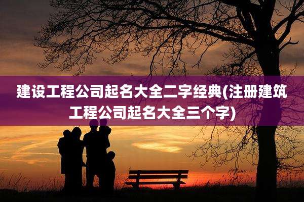 建设工程公司起名大全二字经典(注册建筑工程公司起名大全三个字)