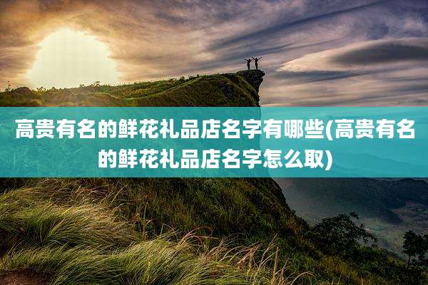 高贵有名的鲜花礼品店名字有哪些(高贵有名的鲜花礼品店名字怎么取)