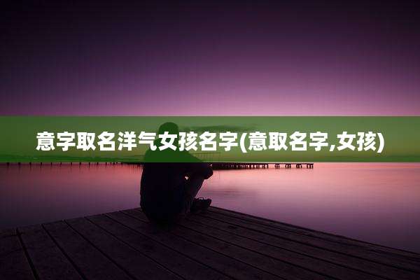 意字取名洋气女孩名字(意取名字,女孩)