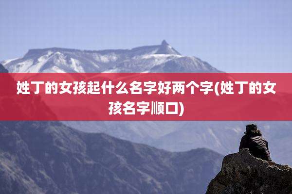 姓丁的女孩起什么名字好两个字(姓丁的女孩名字顺口)