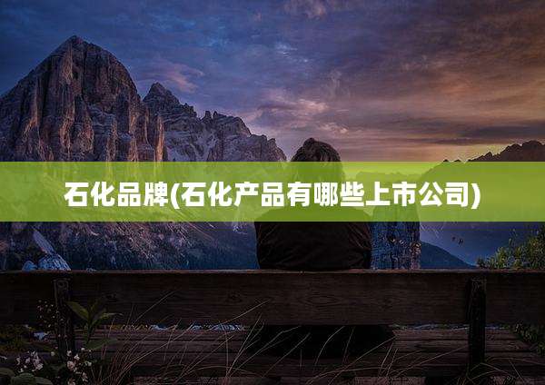 石化品牌(石化产品有哪些上市公司)
